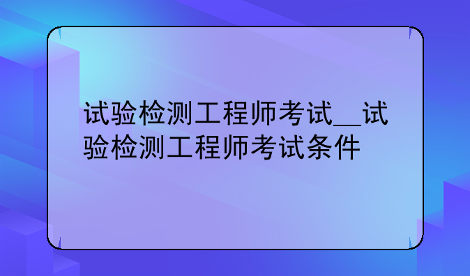 试验检测工程师考试__试验检测工程师考试条件