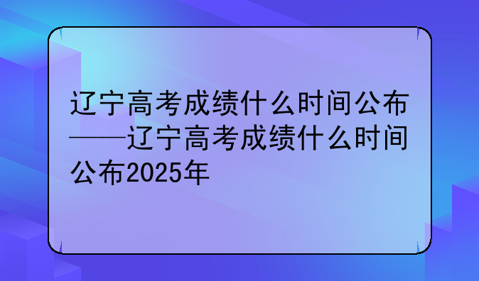 辽宁高考成绩什么时间公布——辽宁高考成绩什么时间公布2025年