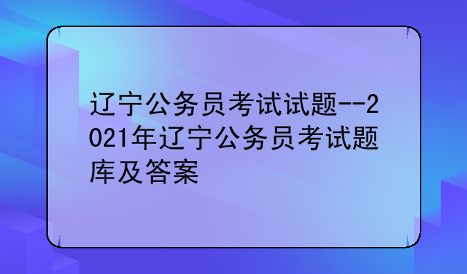 辽宁公务员考试试题--2021年辽宁公务员考试题库及答案
