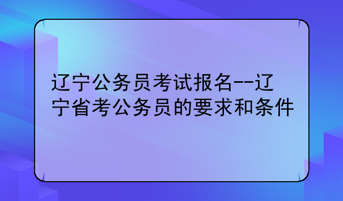 辽宁公务员考试报名--辽宁省考公务员的要求和条件