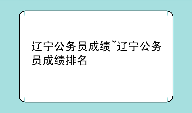 辽宁公务员成绩~辽宁公务员成绩排名
