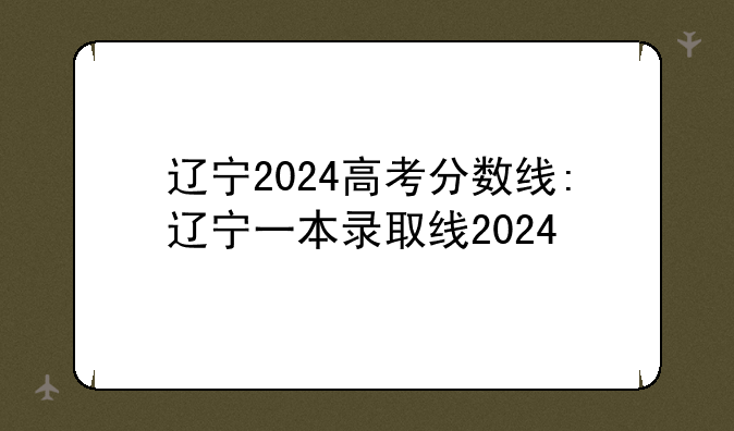 辽宁2024高考分数线:辽宁一本录取线2024