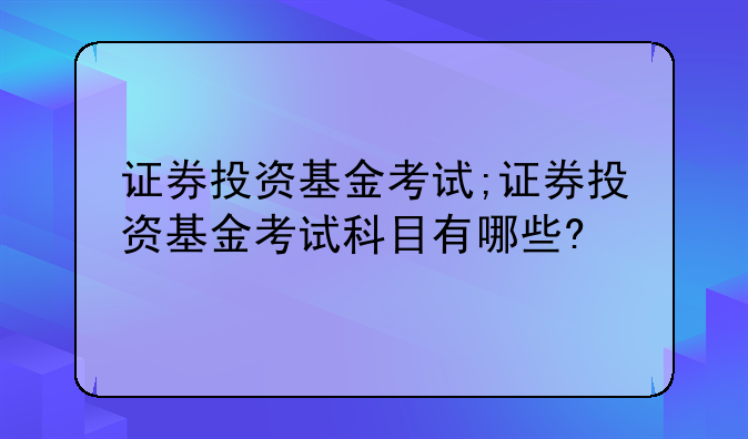证券投资基金考试;证券投资基金考试科目有哪些?