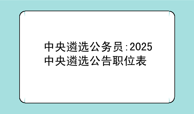 中央遴选公务员:2025中央遴选公告职位表