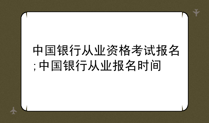 中国银行从业资格考试报名;中国银行从业报名时间