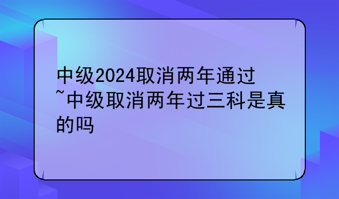 中级2024取消两年通过~中级取消两年过三科是真的吗