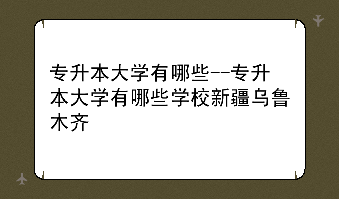 专升本大学有哪些--专升本大学有哪些学校新疆乌鲁木齐