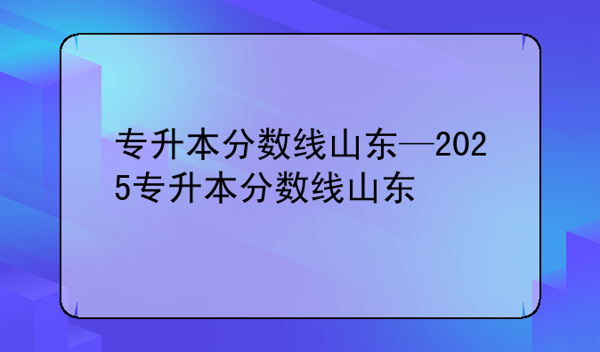 专升本分数线山东—2025专升本分数线山东