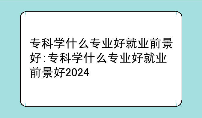 专科学什么专业好就业前景好:专科学什么专业好就业前景好2024