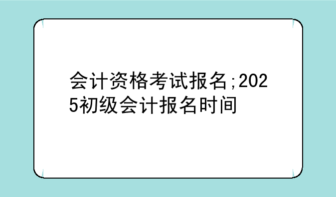 会计资格考试报名;2025初级会计报名时间