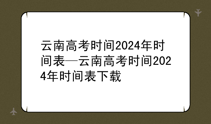 云南高考时间2024年时间表—云南高考时间2024年时间表下载