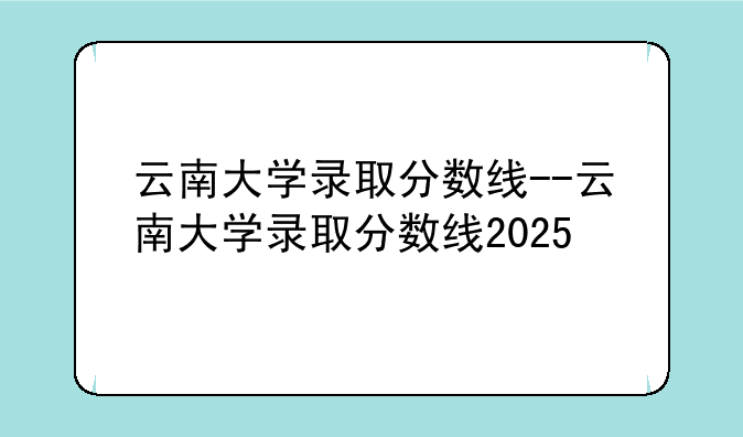 云南大学录取分数线--云南大学录取分数线2025