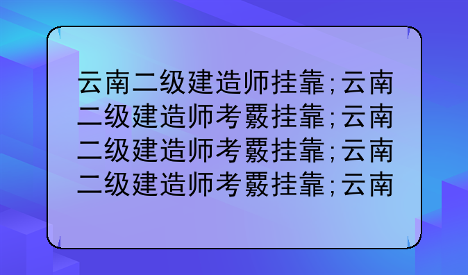 云南二级建造师挂靠;云南二级建造师考试