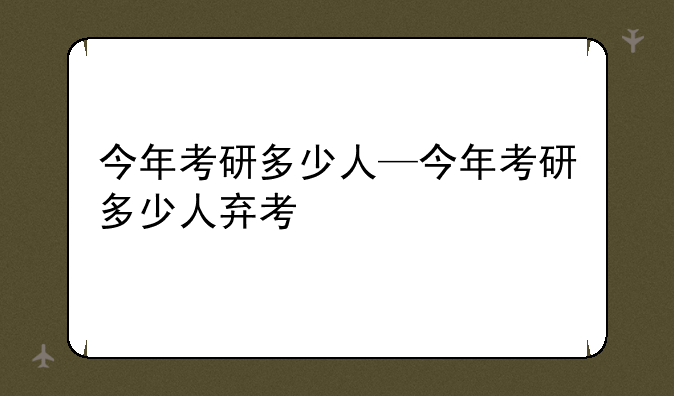 今年考研多少人—今年考研多少人弃考