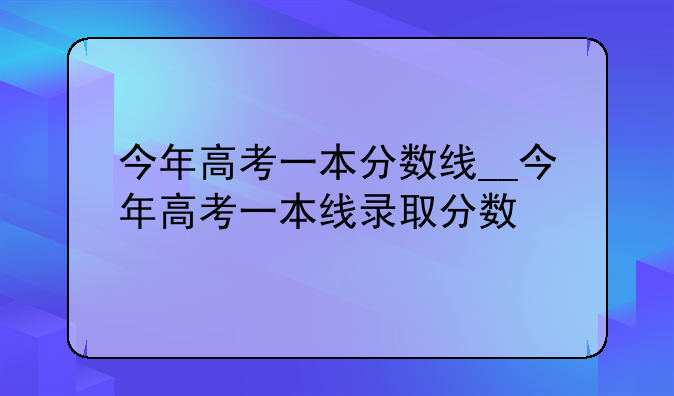 今年高考一本分数线__今年高考一本线录取分数