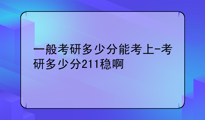 一般考研多少分能考上-考研多少分211稳啊