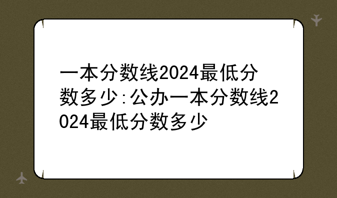 一本分数线2024最低分数多少:公办一本分数线2024最低分数多少