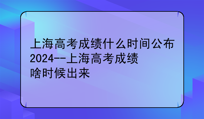 上海高考成绩什么时间公布2024--上海高考成绩啥时候出来