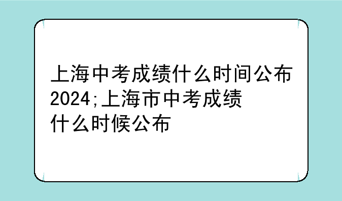 上海中考成绩什么时间公布2024;上海市中考成绩什么时候公布