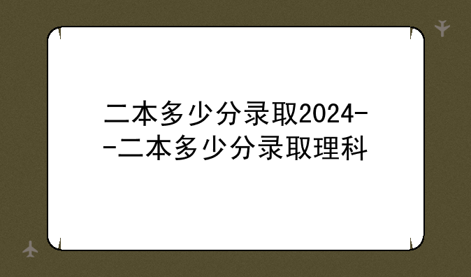 二本多少分录取2024--二本多少分录取理科