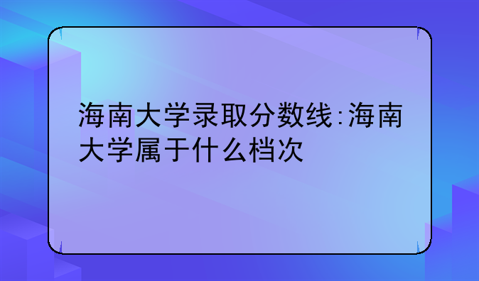 海南大学录取分数线:海南大学属于什么档次