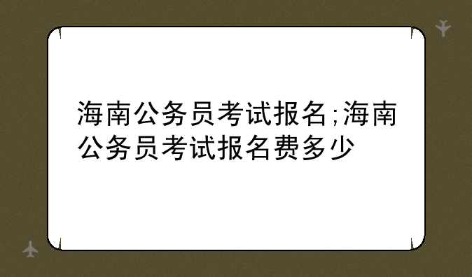 海南公务员考试报名;海南公务员考试报名费多少