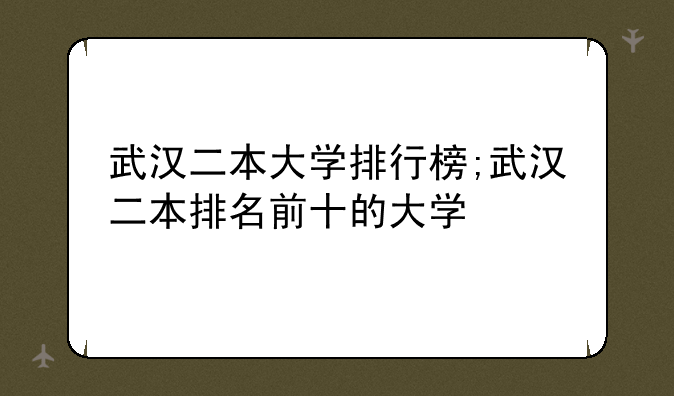 武汉二本大学排行榜;武汉二本排名前十的大学