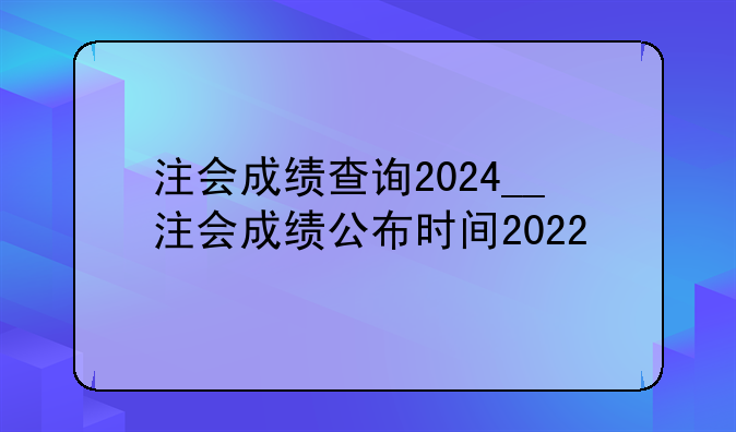 注会成绩查询2024__注会成绩公布时间2022