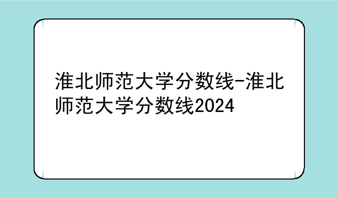 淮北师范大学分数线-淮北师范大学分数线2024