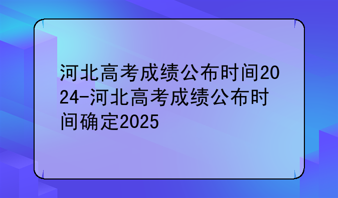 河北高考成绩公布时间2024-河北高考成绩公布时间确定2025
