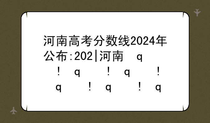 河南高考分数线2024年公布:202|河南省高考分数线