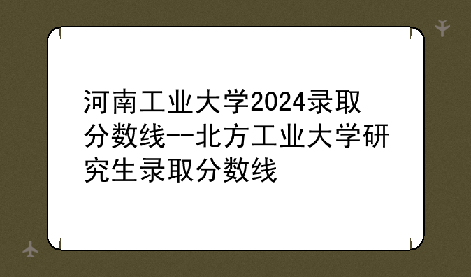 河南工业大学2024录取分数线--北方工业大学研究生录取分数线