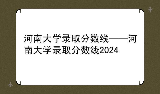 河南大学录取分数线——河南大学录取分数线2024