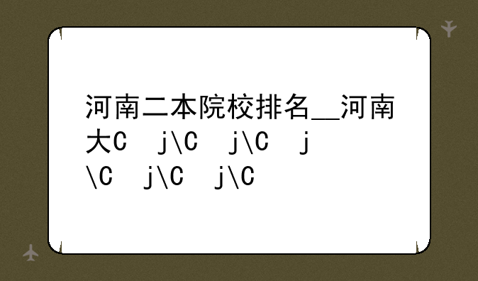 河南二本院校排名__河南大专院校排名