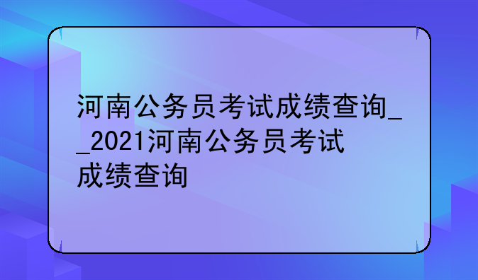河南公务员考试成绩查询__2021河南公务员考试成绩查询