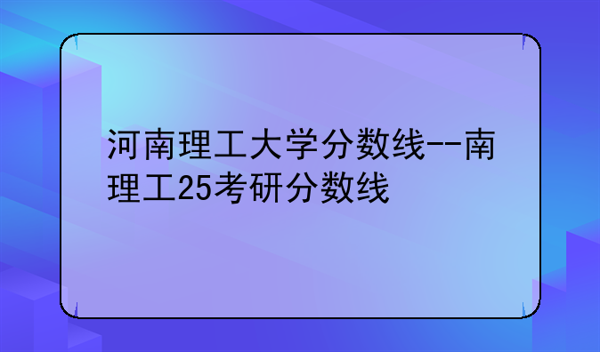 河南理工大学分数线--南理工25考研分数线