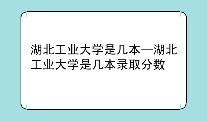 湖北工业大学是几本—湖北工业大学是几本录取分数
