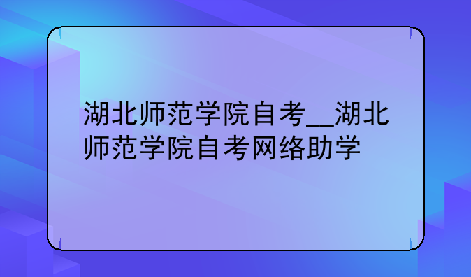 湖北师范学院自考__湖北师范学院自考网络助学