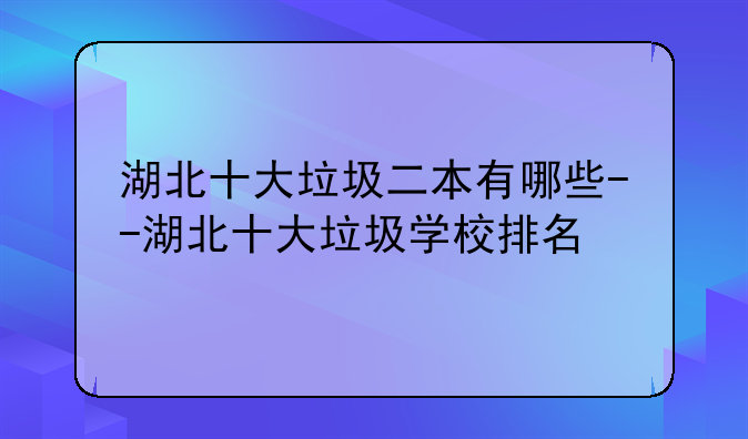 湖北十大垃圾二本有哪些--湖北十大垃圾学校排名