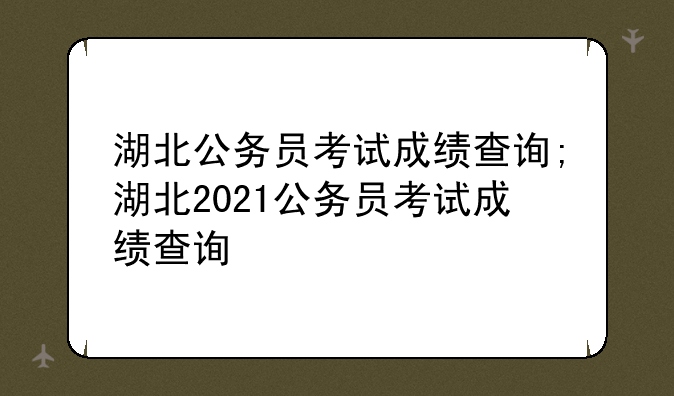 湖北公务员考试成绩查询;湖北2021公务员考试成绩查询