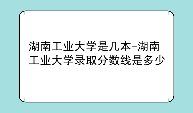 湖南工业大学是几本-湖南工业大学录取分数线是多少