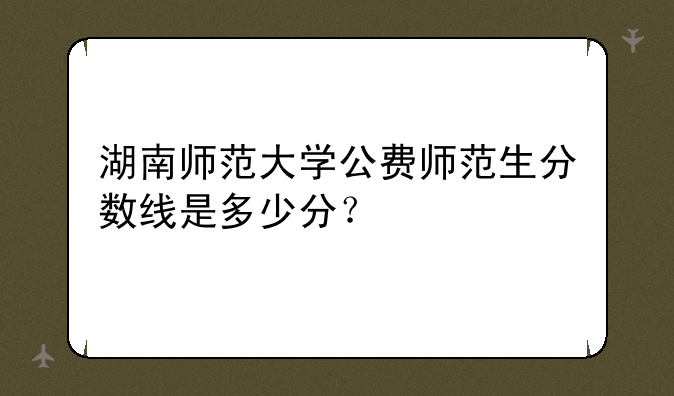 湖南师范大学公费师范生分数线是多少分？