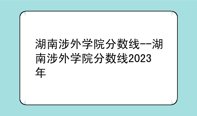 湖南涉外学院分数线--湖南涉外学院分数线2023年