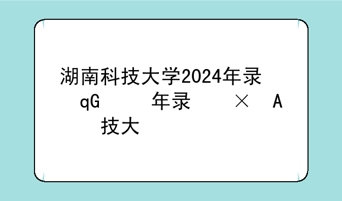 湖南科技大学2024年录取分数线、湖南大学历年录取分数线