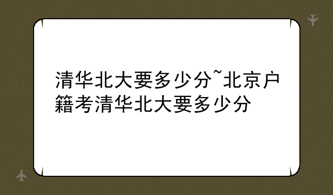 清华北大要多少分~北京户籍考清华北大要多少分