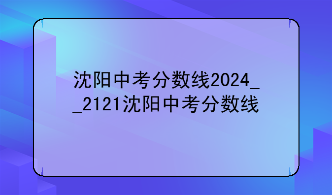 沈阳中考分数线2024__2121沈阳中考分数线