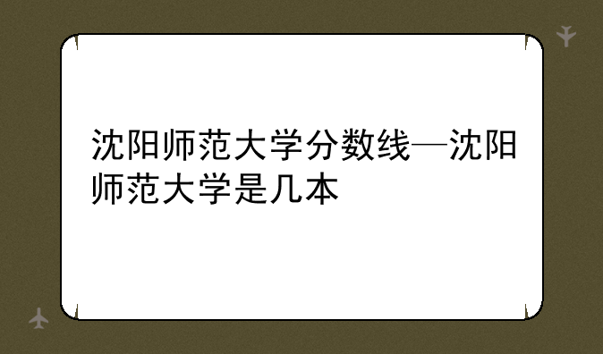 沈阳师范大学分数线—沈阳师范大学是几本