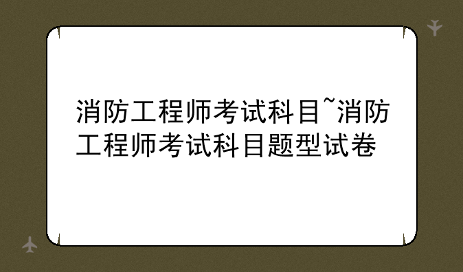消防工程师考试科目~消防工程师考试科目题型试卷