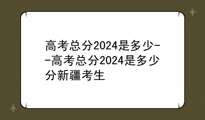 高考总分2024是多少--高考总分2024是多少分新疆考生