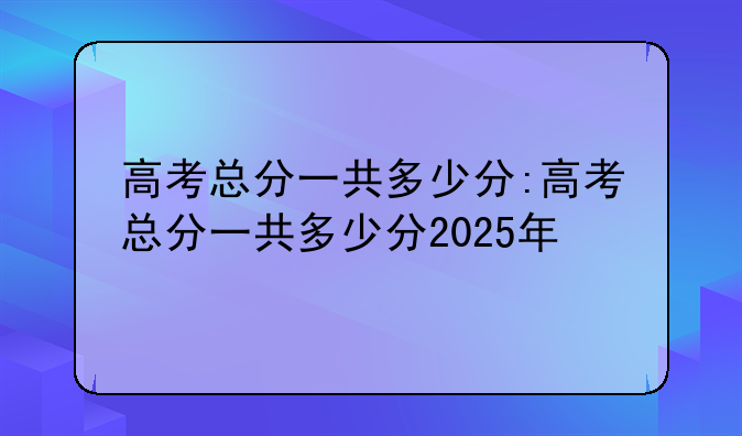 高考总分一共多少分:高考总分一共多少分2025年
